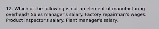 12. Which of the following is not an element of manufacturing overhead? Sales manager's salary. Factory repairman's wages. Product inspector's salary. Plant manager's salary.