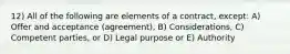 12) All of the following are elements of a contract, except: A) Offer and acceptance (agreement), B) Considerations, C) Competent parties, or D) Legal purpose or E) Authority