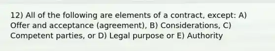 12) All of the following are elements of a contract, except: A) Offer and acceptance (agreement), B) Considerations, C) Competent parties, or D) Legal purpose or E) Authority