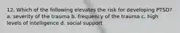 12. Which of the following elevates the risk for developing PTSD? a. severity of the trauma b. frequency of the trauma c. high levels of intelligence d. social support