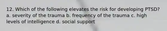 12. Which of the following elevates the risk for developing PTSD? a. severity of the trauma b. frequency of the trauma c. high levels of intelligence d. social support