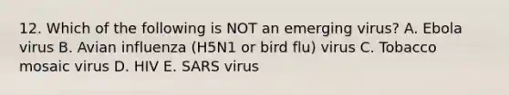 12. Which of the following is NOT an emerging virus? A. Ebola virus B. Avian influenza (H5N1 or bird flu) virus C. Tobacco mosaic virus D. HIV E. SARS virus