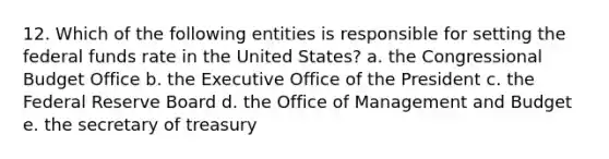 12. Which of the following entities is responsible for setting the federal funds rate in the United States? a. the Congressional Budget Office b. the Executive Office of the President c. the Federal Reserve Board d. the Office of Management and Budget e. the secretary of treasury