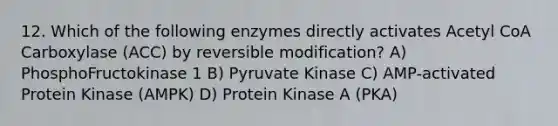 12. Which of the following enzymes directly activates Acetyl CoA Carboxylase (ACC) by reversible modification? A) PhosphoFructokinase 1 B) Pyruvate Kinase C) AMP-activated Protein Kinase (AMPK) D) Protein Kinase A (PKA)