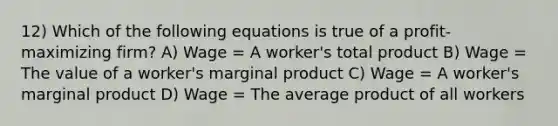 12) Which of the following equations is true of a profit-maximizing firm? A) Wage = A worker's total product B) Wage = The value of a worker's marginal product C) Wage = A worker's marginal product D) Wage = The average product of all workers