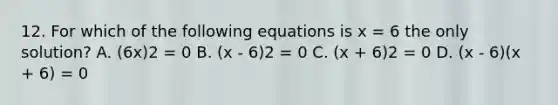 12. For which of the following equations is x = 6 the only solution? A. (6x)2 = 0 B. (x - 6)2 = 0 C. (x + 6)2 = 0 D. (x - 6)(x + 6) = 0