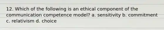 12. Which of the following is an ethical component of the communication competence model? a. sensitivity b. commitment c. relativism d. choice