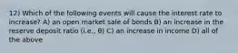 12) Which of the following events will cause the interest rate to increase? A) an open market sale of bonds B) an increase in the reserve deposit ratio (i.e., θ) C) an increase in income D) all of the above