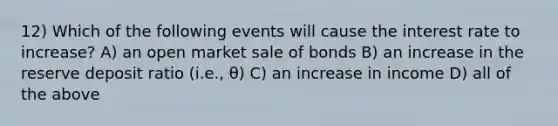 12) Which of the following events will cause the interest rate to increase? A) an open market sale of bonds B) an increase in the reserve deposit ratio (i.e., θ) C) an increase in income D) all of the above