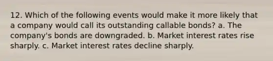 12. Which of the following events would make it more likely that a company would call its outstanding callable bonds? a. The company's bonds are downgraded. b. Market interest rates rise sharply. c. Market interest rates decline sharply.