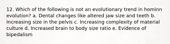 12. Which of the following is not an evolutionary trend in hominn evolution? a. Dental changes like altered jaw size and teeth b. Increasing size in the pelvis c. Increasing complexity of material culture d. Increased brain to body size ratio e. Evidence of bipedalism