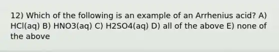 12) Which of the following is an example of an Arrhenius acid? A) HCl(aq) B) HNO3(aq) C) H2SO4(aq) D) all of the above E) none of the above