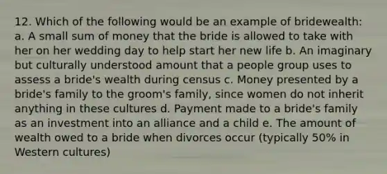 12. Which of the following would be an example of bridewealth: a. A small sum of money that the bride is allowed to take with her on her wedding day to help start her new life b. An imaginary but culturally understood amount that a people group uses to assess a bride's wealth during census c. Money presented by a bride's family to the groom's family, since women do not inherit anything in these cultures d. Payment made to a bride's family as an investment into an alliance and a child e. The amount of wealth owed to a bride when divorces occur (typically 50% in Western cultures)