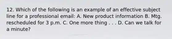 12. Which of the following is an example of an effective subject line for a professional email: A. New product information B. Mtg. rescheduled for 3 p.m. C. One more thing . . . D. Can we talk for a minute?