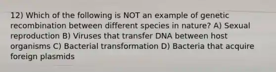 12) Which of the following is NOT an example of genetic recombination between different species in nature? A) Sexual reproduction B) Viruses that transfer DNA between host organisms C) Bacterial transformation D) Bacteria that acquire foreign plasmids