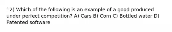 12) Which of the following is an example of a good produced under perfect competition? A) Cars B) Corn C) Bottled water D) Patented software