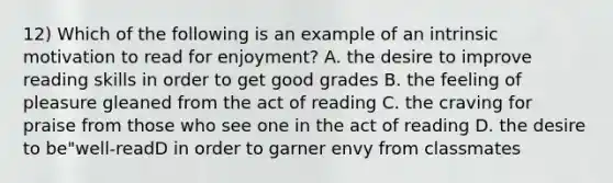 12) Which of the following is an example of an intrinsic motivation to read for enjoyment? A. the desire to improve reading skills in order to get good grades B. the feeling of pleasure gleaned from the act of reading C. the craving for praise from those who see one in the act of reading D. the desire to be"well-readD in order to garner envy from classmates