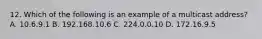 12. Which of the following is an example of a multicast address? A. 10.6.9.1 B. 192.168.10.6 C. 224.0.0.10 D. 172.16.9.5