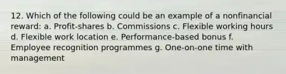 12. Which of the following could be an example of a nonfinancial reward: a. Profit-shares b. Commissions c. Flexible working hours d. Flexible work location e. Performance-based bonus f. Employee recognition programmes g. One-on-one time with management