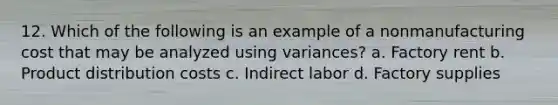 12. Which of the following is an example of a nonmanufacturing cost that may be analyzed using variances? a. Factory rent b. Product distribution costs c. Indirect labor d. Factory supplies