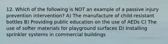 12. Which of the following is NOT an example of a passive injury prevention intervention? A) The manufacture of child-resistant bottles B) Providing public education on the use of AEDs C) The use of softer materials for playground surfaces D) Installing sprinkler systems in commercial buildings