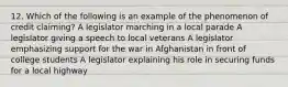 12. Which of the following is an example of the phenomenon of credit claiming? A legislator marching in a local parade A legislator giving a speech to local veterans A legislator emphasizing support for the war in Afghanistan in front of college students A legislator explaining his role in securing funds for a local highway