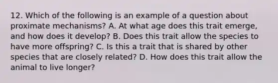 12. Which of the following is an example of a question about proximate mechanisms? A. At what age does this trait emerge, and how does it develop? B. Does this trait allow the species to have more offspring? C. Is this a trait that is shared by other species that are closely related? D. How does this trait allow the animal to live longer?