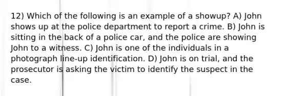 12) Which of the following is an example of a showup? A) John shows up at the police department to report a crime. B) John is sitting in the back of a police car, and the police are showing John to a witness. C) John is one of the individuals in a photograph line-up identification. D) John is on trial, and the prosecutor is asking the victim to identify the suspect in the case.