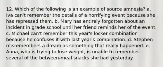 12. Which of the following is an example of source amnesia? a. Iva can't remember the details of a horrifying event because she has repressed them. b. Mary has entirely forgotten about an incident in grade school until her friend reminds her of the event. c. Michael can't remember this year's locker combination because he confuses it with last year's combination. d. Stephen misremembers a dream as something that really happened. e. Anna, who is trying to lose weight, is unable to remember several of the between-meal snacks she had yesterday.