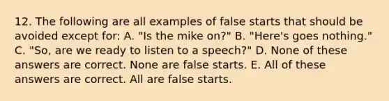 12. The following are all examples of false starts that should be avoided except for: A. "Is the mike on?" B. "Here's goes nothing." C. "So, are we ready to listen to a speech?" D. None of these answers are correct. None are false starts. E. All of these answers are correct. All are false starts.