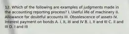 12. Which of the following are examples of judgments made in the accounting reporting process? I. Useful life of machinery II. Allowance for doubtful accounts III. Obsolescence of assets IV. Interest payment on bonds A. I, II, III and IV B. I, II and III C. II and III D. I and III