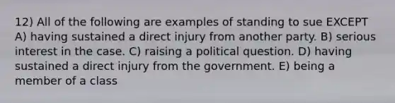 12) All of the following are examples of standing to sue EXCEPT A) having sustained a direct injury from another party. B) serious interest in the case. C) raising a political question. D) having sustained a direct injury from the government. E) being a member of a class