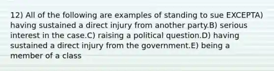 12) All of the following are examples of standing to sue EXCEPTA) having sustained a direct injury from another party.B) serious interest in the case.C) raising a political question.D) having sustained a direct injury from the government.E) being a member of a class