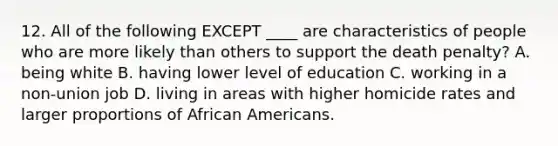 12. All of the following EXCEPT ____ are characteristics of people who are more likely than others to support the death penalty? A. being white B. having lower level of education C. working in a non-union job D. living in areas with higher homicide rates and larger proportions of African Americans.