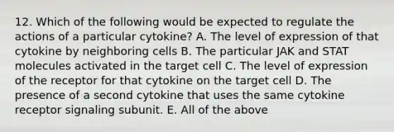 12. Which of the following would be expected to regulate the actions of a particular cytokine? A. The level of expression of that cytokine by neighboring cells B. The particular JAK and STAT molecules activated in the target cell C. The level of expression of the receptor for that cytokine on the target cell D. The presence of a second cytokine that uses the same cytokine receptor signaling subunit. E. All of the above