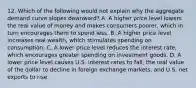 12. Which of the following would not explain why the aggregate demand curve slopes downward? A. A higher price level lowers the real value of money and makes consumers poorer, which in turn encourages them to spend less. B. A higher price level increases real wealth, which stimulates spending on consumption. C. A lower price level reduces the interest rate, which encourages greater spending on investment goods. D. A lower price level causes U.S. interest rates to fall, the real value of the dollar to decline in foreign exchange markets, and U.S. net exports to rise.