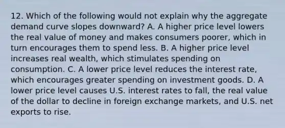 12. Which of the following would not explain why the aggregate demand curve slopes downward? A. A higher price level lowers the real value of money and makes consumers poorer, which in turn encourages them to spend less. B. A higher price level increases real wealth, which stimulates spending on consumption. C. A lower price level reduces the interest rate, which encourages greater spending on investment goods. D. A lower price level causes U.S. interest rates to fall, the real value of the dollar to decline in foreign exchange markets, and U.S. net exports to rise.