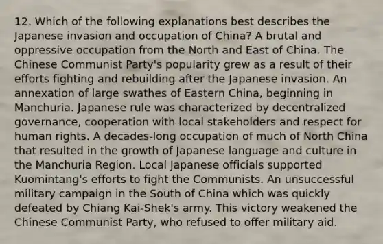 12. Which of the following explanations best describes the Japanese invasion and occupation of China? A brutal and oppressive occupation from the North and East of China. The Chinese Communist Party's popularity grew as a result of their efforts fighting and rebuilding after the Japanese invasion. An annexation of large swathes of Eastern China, beginning in Manchuria. Japanese rule was characterized by decentralized governance, cooperation with local stakeholders and respect for human rights. A decades-long occupation of much of North China that resulted in the growth of Japanese language and culture in the Manchuria Region. Local Japanese officials supported Kuomintang's efforts to fight the Communists. An unsuccessful military campaign in the South of China which was quickly defeated by Chiang Kai-Shek's army. This victory weakened the Chinese Communist Party, who refused to offer military aid.