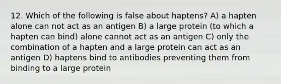 12. Which of the following is false about haptens? A) a hapten alone can not act as an antigen B) a large protein (to which a hapten can bind) alone cannot act as an antigen C) only the combination of a hapten and a large protein can act as an antigen D) haptens bind to antibodies preventing them from binding to a large protein