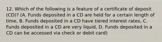 12. Which of the following is a feature of a certificate of deposit (CD)? (A. Funds deposited in a CD are held for a certain length of time, B. Funds deposited in a CD have tiered interest rates, C. Funds deposited in a CD are very liquid, D. Funds deposited in a CD can be accessed via check or debit card)