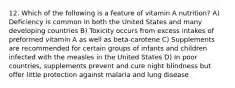 12. Which of the following is a feature of vitamin A nutrition? A) Deficiency is common in both the United States and many developing countries B) Toxicity occurs from excess intakes of preformed vitamin A as well as beta-carotene C) Supplements are recommended for certain groups of infants and children infected with the measles in the United States D) In poor countries, supplements prevent and cure night blindness but offer little protection against malaria and lung disease