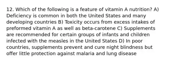 12. Which of the following is a feature of vitamin A nutrition? A) Deficiency is common in both the United States and many developing countries B) Toxicity occurs from excess intakes of preformed vitamin A as well as beta-carotene C) Supplements are recommended for certain groups of infants and children infected with the measles in the United States D) In poor countries, supplements prevent and cure night blindness but offer little protection against malaria and lung disease