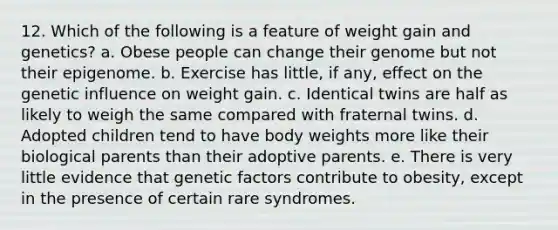 12. Which of the following is a feature of weight gain and genetics? a. Obese people can change their genome but not their epigenome. b. Exercise has little, if any, effect on the genetic influence on weight gain. c. Identical twins are half as likely to weigh the same compared with fraternal twins. d. Adopted children tend to have body weights more like their biological parents than their adoptive parents. e. There is very little evidence that genetic factors contribute to obesity, except in the presence of certain rare syndromes.