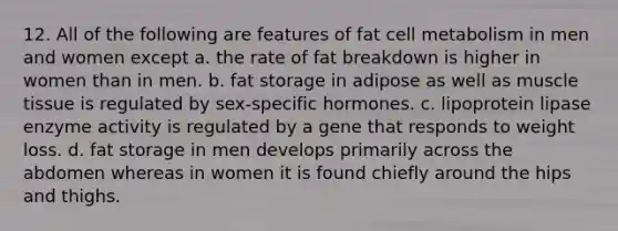 12. All of the following are features of fat cell metabolism in men and women except a. the rate of fat breakdown is higher in women than in men. b. fat storage in adipose as well as muscle tissue is regulated by sex-specific hormones. c. lipoprotein lipase enzyme activity is regulated by a gene that responds to weight loss. d. fat storage in men develops primarily across the abdomen whereas in women it is found chiefly around the hips and thighs.