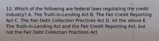 12. Which of the following are federal laws regulating the credit industry? A. The Truth-in-Lending Act B. The Fair Credit Reporting Act C. The Fair Debt Collection Practices Act D. All the above E. The Truth-in-Lending Act and the Fair Credit Reporting Act, but not the Fair Debt Collection Practices Act