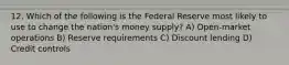 12. Which of the following is the Federal Reserve most likely to use to change the nation's money supply? A) Open-market operations B) Reserve requirements C) Discount lending D) Credit controls