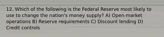 12. Which of the following is the Federal Reserve most likely to use to change the nation's money supply? A) Open-market operations B) Reserve requirements C) Discount lending D) Credit controls