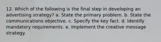 12. Which of the following is the final step in developing an advertising strategy? a. State the primary problem. b. State the communications objective. c. Specify the key fact. d. Identify mandatory requirements. e. Implement the creative message strategy.