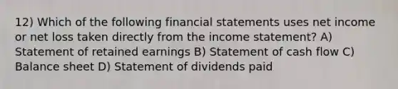 12) Which of the following financial statements uses net income or net loss taken directly from the income statement? A) Statement of retained earnings B) Statement of cash flow C) Balance sheet D) Statement of dividends paid