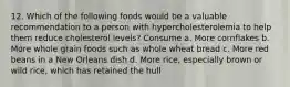 12. Which of the following foods would be a valuable recommendation to a person with hypercholesterolemia to help them reduce cholesterol levels? Consume a. More cornflakes b. More whole grain foods such as whole wheat bread c. More red beans in a New Orleans dish d. More rice, especially brown or wild rice, which has retained the hull